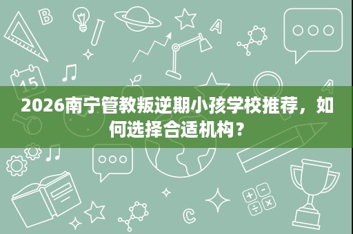 2026南宁管教叛逆期小孩学校推荐,如何选择合适机构? 2026南宁管教叛逆期小孩学校推荐,如何选择合适机构?