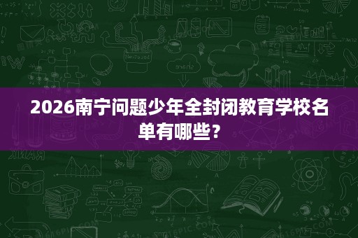 2026南宁问题少年全封闭教育学校名单有哪些? 2026南宁问题少年全封闭教育学校名单有哪些?