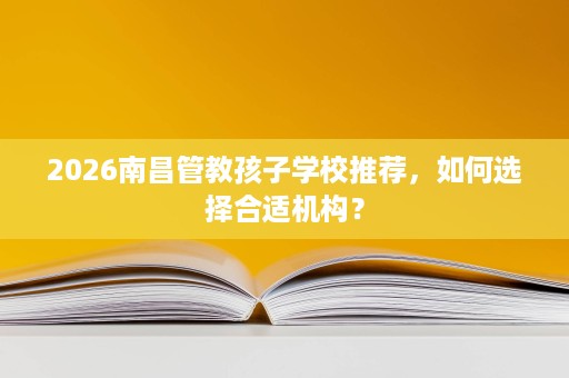 2026南昌管教孩子学校推荐,如何选择合适机构? 2026南昌管教孩子学校推荐,如何选择合适机构?