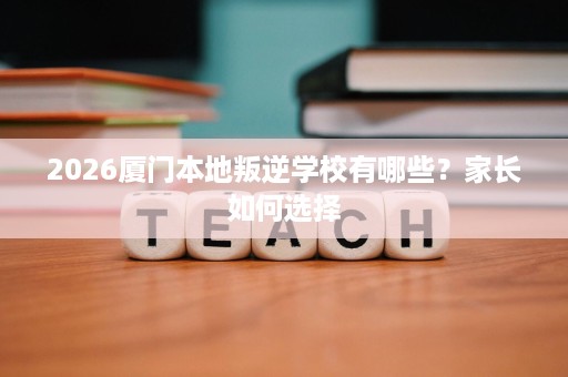 2026厦门本地叛逆学校有哪些?家长如何选择 2026厦门本地叛逆学校有哪些?家长如何选择