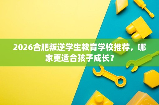 2026合肥叛逆学生教育学校推荐,哪家更适合孩子成长? 2026合肥叛逆学生教育学校推荐,哪家更适合孩子成长?
