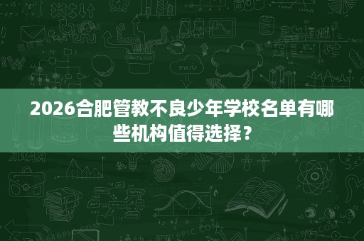 2026合肥管教不良少年学校名单有哪些机构值得选择? 2026合肥管教不良少年学校名单有哪些机构值得选择?