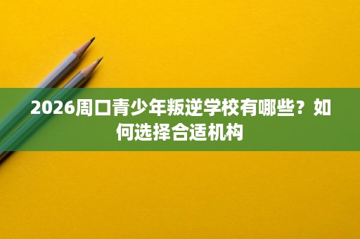 2026周口青少年叛逆学校有哪些？如何选择合适机构
