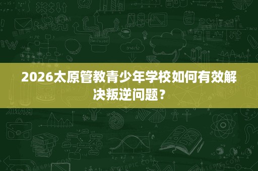 2026太原管教青少年学校如何有效解决叛逆问题? 2026太原管教青少年学校如何有效解决叛逆问题?