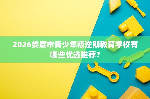 2026娄底市青少年叛逆期教育学校有哪些优选推荐? 2026娄底市青少年叛逆期教育学校有哪些优选推荐?