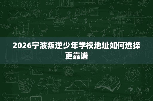 2026宁波叛逆少年学校地址如何选择更靠谱 2026宁波叛逆少年学校地址如何选择更靠谱