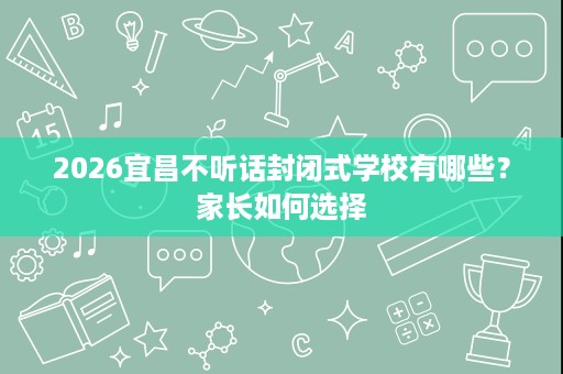 2026宜昌不听话封闭式学校有哪些?家长如何选择 2026宜昌不听话封闭式学校有哪些?家长如何选择
