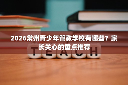 2026常州青少年管教学校有哪些?家长关心的重点推荐 2026常州青少年管教学校有哪些?家长关心的重点推荐