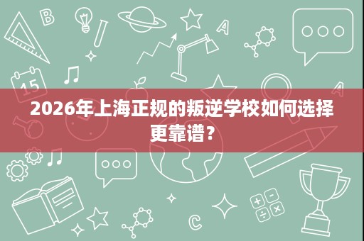 2026年上海正规的叛逆学校如何选择更靠谱? 2026年上海正规的叛逆学校如何选择更靠谱?