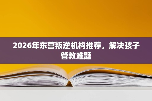 2026年东营叛逆机构推荐,解决孩子管教难题 2026年东营叛逆机构推荐,解决孩子管教难题