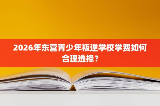 2026年东营青少年叛逆学校学费如何合理选择? 2026年东营青少年叛逆学校学费如何合理选择?