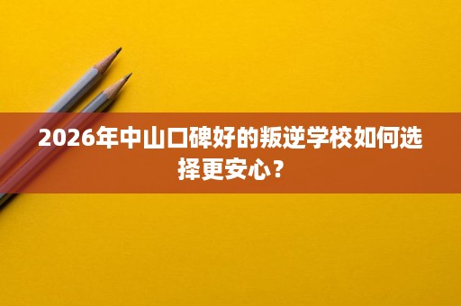 2026年中山口碑好的叛逆学校如何选择更安心? 2026年中山口碑好的叛逆学校如何选择更安心?