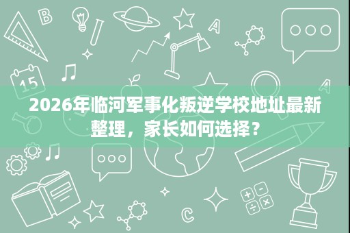 2026年临河军事化叛逆学校地址最新整理,家长如何选择? 2026年临河军事化叛逆学校地址最新整理,家长如何选择?