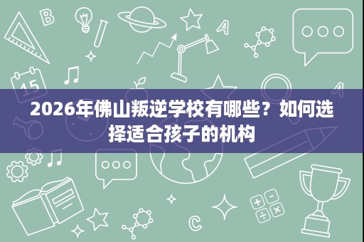 2026年佛山叛逆学校有哪些？如何选择适合孩子的机构