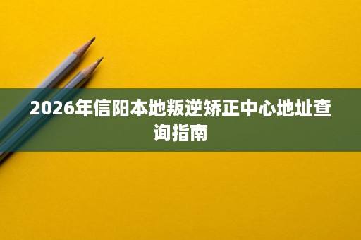 2026年信阳本地叛逆矫正中心地址查询指南 2026年信阳本地叛逆矫正中心地址查询指南
