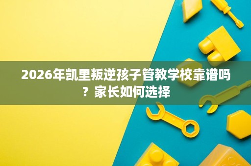 2026年凯里叛逆孩子管教学校靠谱吗?家长如何选择 2026年凯里叛逆孩子管教学校靠谱吗?家长如何选择
