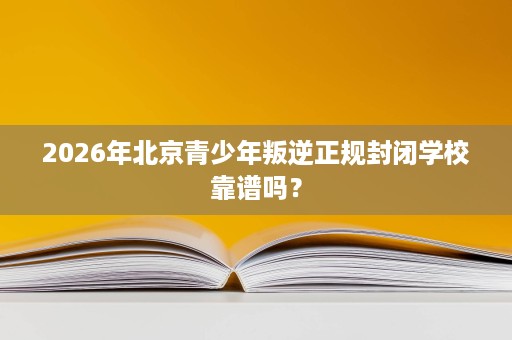 2026年北京青少年叛逆正规封闭学校靠谱吗? 2026年北京青少年叛逆正规封闭学校靠谱吗?