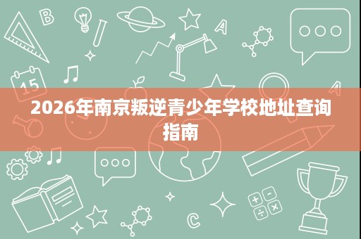 2026年南京叛逆青少年学校地址查询指南 2026年南京叛逆青少年学校地址查询指南