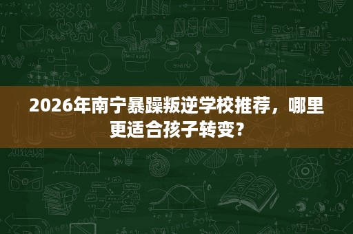 2026年南宁暴躁叛逆学校推荐，哪里更适合孩子转变？