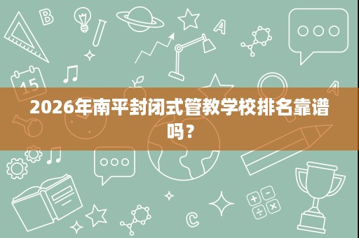2026年南平封闭式管教学校排名靠谱吗? 2026年南平封闭式管教学校排名靠谱吗?