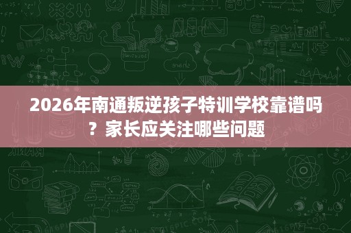 2026年南通叛逆孩子特训学校靠谱吗？家长应关注哪些问题