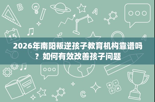2026年南阳叛逆孩子教育机构靠谱吗?如何有效改善孩子问题 2026年南阳叛逆孩子教育机构靠谱吗?如何有效改善孩子问题