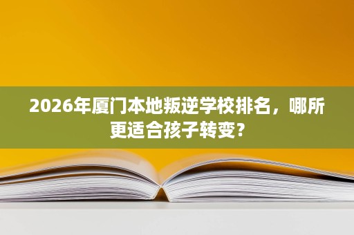 2026年厦门本地叛逆学校排名,哪所更适合孩子转变? 2026年厦门本地叛逆学校排名,哪所更适合孩子转变?