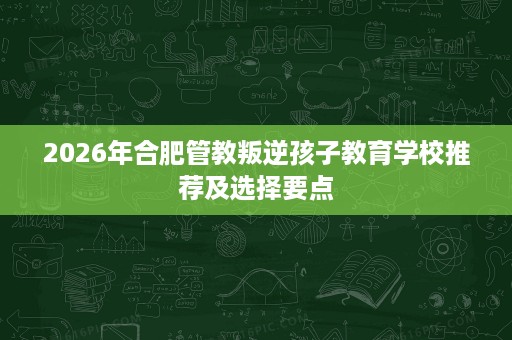 2026年合肥管教叛逆孩子教育学校推荐及选择要点 2026年合肥管教叛逆孩子教育学校推荐及选择要点