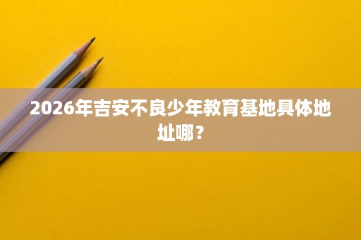 2026年吉安不良少年教育基地具体地址哪? 2026年吉安不良少年教育基地具体地址哪?