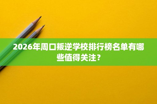 2026年周口叛逆学校排行榜名单有哪些值得关注? 2026年周口叛逆学校排行榜名单有哪些值得关注?