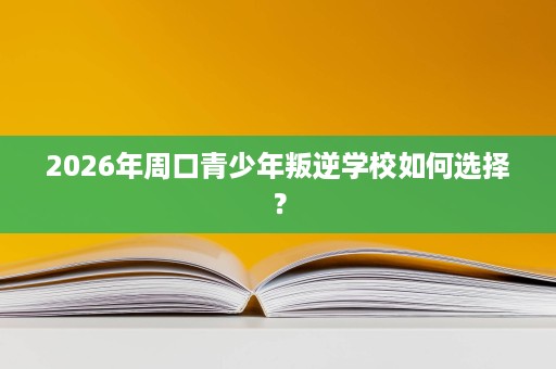 2026年周口青少年叛逆学校如何选择? 2026年周口青少年叛逆学校如何选择?