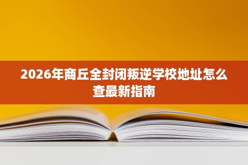 2026年商丘全封闭叛逆学校地址怎么查最新指南 2026年商丘全封闭叛逆学校地址怎么查最新指南