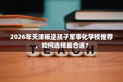 2026年天津叛逆孩子军事化学校推荐,如何选择最合适? 2026年天津叛逆孩子军事化学校推荐,如何选择最合适?