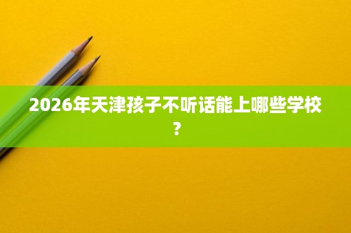 2026年天津孩子不听话能上哪些学校? 2026年天津孩子不听话能上哪些学校?