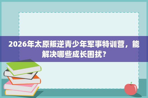 2026年太原叛逆青少年军事特训营,能解决哪些成长困扰? 2026年太原叛逆青少年军事特训营,能解决哪些成长困扰?