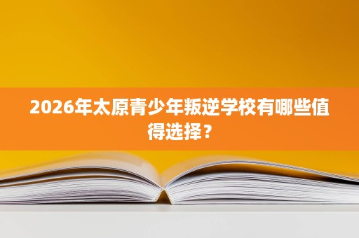 2026年太原青少年叛逆学校有哪些值得选择？