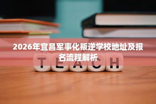 2026年宜昌军事化叛逆学校地址及报名流程解析 2026年宜昌军事化叛逆学校地址及报名流程解析