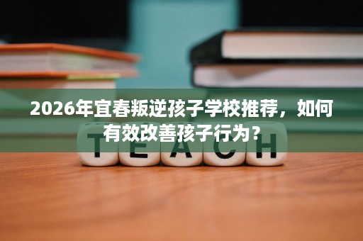 2026年宜春叛逆孩子学校推荐,如何有效改善孩子行为? 2026年宜春叛逆孩子学校推荐,如何有效改善孩子行为?