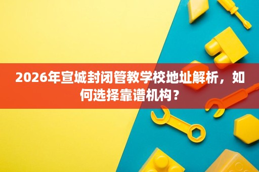 2026年宣城封闭管教学校地址解析,如何选择靠谱机构? 2026年宣城封闭管教学校地址解析,如何选择靠谱机构?