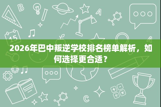 2026年巴中叛逆学校排名榜单解析,如何选择更合适? 2026年巴中叛逆学校排名榜单解析,如何选择更合适?