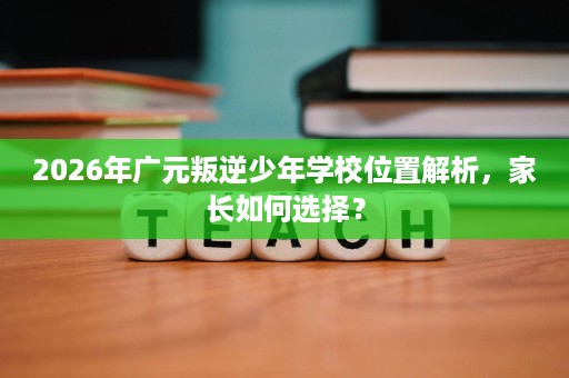 2026年广元叛逆少年学校位置解析,家长如何选择? 2026年广元叛逆少年学校位置解析,家长如何选择?