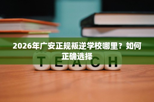 2026年广安正规叛逆学校哪里？如何正确选择