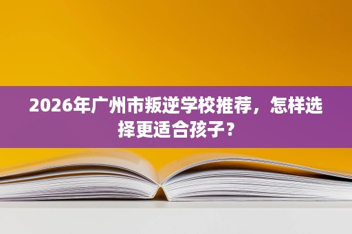 2026年广州市叛逆学校推荐,怎样选择更适合孩子? 2026年广州市叛逆学校推荐,怎样选择更适合孩子?