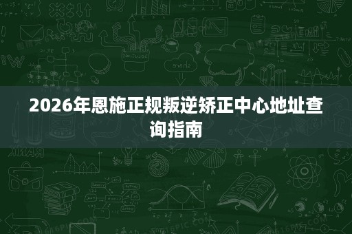 2026年恩施正规叛逆矫正中心地址查询指南 2026年恩施正规叛逆矫正中心地址查询指南