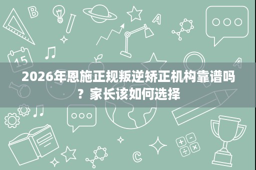 2026年恩施正规叛逆矫正机构靠谱吗?家长该如何选择 2026年恩施正规叛逆矫正机构靠谱吗?家长该如何选择