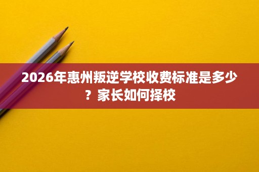 2026年惠州叛逆学校收费标准是多少?家长如何择校 2026年惠州叛逆学校收费标准是多少?家长如何择校