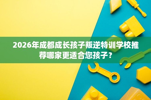 2026年成都成长孩子叛逆特训学校推荐哪家更适合您孩子? 2026年成都成长孩子叛逆特训学校推荐哪家更适合您孩子?