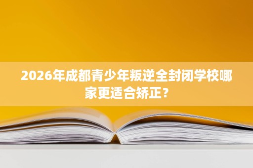 2026年成都青少年叛逆全封闭学校哪家更适合矫正? 2026年成都青少年叛逆全封闭学校哪家更适合矫正?
