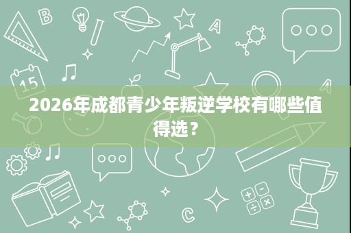2026年成都青少年叛逆学校有哪些值得选? 2026年成都青少年叛逆学校有哪些值得选?