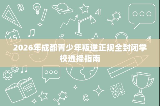 2026年成都青少年叛逆正规全封闭学校选择指南 2026年成都青少年叛逆正规全封闭学校选择指南